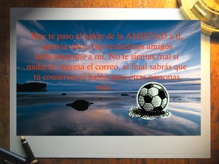 Hoy te paso el balón de la AMISTAD a ti,
     reenvía esto a tus verdaderos amigos
   incluyéndome a mi. No te sientas mal sí
nadie te regresa el correo, al final sabrás que
  tú conservas el balón para otras personas
                     más...
 