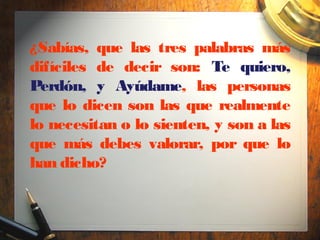 ¿Sabías, que las tres palabras más
difíciles de decir son: Te quiero,
Perdón, y Ayúdame, las personas
que lo dicen son las que realmente
lo necesitan o lo sienten, y son a las
que más debes valorar, por que lo
han dicho?
 