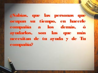 ¿Sabías, que las personas que
ocupan su tiempo, en hacerle
compañía a los demás, ó
ayudarlos, son las que más
necesitan de tu ayuda y de Tu
compañía?
 