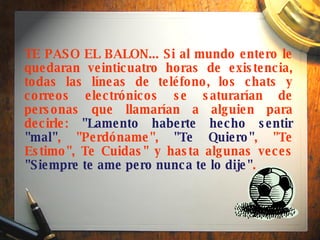 TE PASO EL BALON... Si al mundo entero le quedaran veinticuatro horas de existencia, todas las líneas de teléfono, los chats y correos electrónicos se saturarían de personas que llamarían a alguien para decirle:  "Lamento haberte hecho sentir "mal" , "Perdóname",  "Te Quiero" , "Te Estimo", Te Cuidas" y hasta algunas veces  "Siempre te ame pero nunca te lo dije" .  
