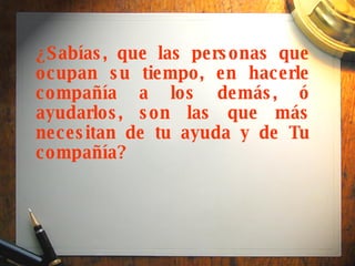 ¿Sabías, que las personas que ocupan su tiempo, en hacerle compañía a los demás, ó ayudarlos, son las que más necesitan de tu ayuda y de Tu compañía? 