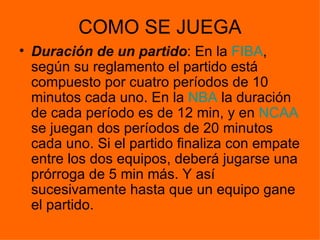 COMO SE JUEGA Duración de un partido : En la  FIBA , según su reglamento el partido está compuesto por cuatro períodos de 10 minutos cada uno. En la  NBA  la duración de cada período es de 12 min, y en  NCAA  se juegan dos períodos de 20 minutos cada uno. Si el partido finaliza con empate entre los dos equipos, deberá jugarse una prórroga de 5 min más. Y así sucesivamente hasta que un equipo gane el partido.  