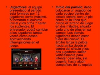Jugadores : el equipo presentado al partido está formado por 12 jugadores como máximo. 5 formarán el quinteto inicial y los otros 7 serán los suplentes. El entrenador podrá cambiar a los jugadores tantas veces como desee aprovechando interrupciones en el juego.  Inicio del partido : debe colocarse un jugador de cada equipo dentro del círculo central con un pie cerca de la línea que divide el terreno de juego en dos mitades, situado cada uno de ellos en su campo. Los demás jugadores deben estar fuera del círculo. El árbitro lanza la pelota hacia arriba desde el centro del círculo y los dos jugadores saltan verticalmente para intentar desviarla, sin cogerla, hacia algún compañero de su equipo  