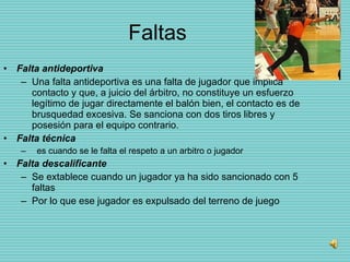 Faltas Falta antideportiva   Una falta antideportiva es una falta de jugador que implica contacto y que, a juicio del árbitro, no constituye un esfuerzo legítimo de jugar directamente el balón bien, el contacto es de brusquedad excesiva. Se sanciona con dos tiros libres y posesión para el equipo contrario. Falta técnica es cuando se le falta el respeto a un arbitro o jugador Falta descalificante Se extablece cuando un jugador ya ha sido sancionado con 5 faltas Por lo que ese jugador es expulsado del terreno de juego 