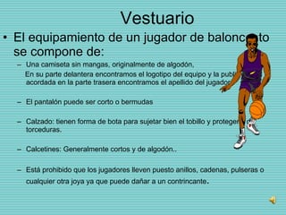 Vestuario El equipamiento de un jugador de baloncesto se compone de: Una camiseta sin mangas, originalmente de algodón,  En su parte delantera encontramos el logotipo del equipo y la publicidad acordada en la parte trasera encontramos el apellido del jugador. El pantalón puede ser corto o bermudas  Calzado: tienen forma de bota para sujetar bien el tobillo y protegerlo de torceduras.  Calcetines: Generalmente cortos y de algodón.. Está prohibido que los jugadores lleven puesto anillos, cadenas, pulseras o cualquier otra joya ya que puede dañar a un contrincante . 