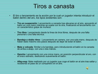 Tiros a canasta El tiro o lanzamiento es la acción por la cual un jugador intenta introducir el balón dentro del aro, los tipos existentes son: Tiro en suspensión : Lanzamiento a canasta tras elevarse en el aire, apoyando el balón en una mano mientras se sujeta con la otra, finalizando el lanzamiento con un característico golpe de muñeca. Tiro libre : Lanzamiento desde la línea de tiros libres, después de una falta personal o una falta técnica. Bandeja o doble ritmo  : Lanzamiento en carrera, con una sola mano, después de haber dado máximo dos pasos después de dejar de botar el balón. Mate o volcada : Similar a la bandeja, pero introduciendo el balón en la canasta de arriba a abajo, con una o dos manos. Gancho : Lanzamiento con una única mano, en posición perpendicular al aro, con el brazo estirado, deslizando suavemente el balón. Alley-oop : Mate realizado por un jugador que coge el balón en el aire tras saltar y recibiendo el pase de un compañero en el aire. 