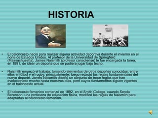 HISTORIA El baloncesto nació para realizar alguna actividad deportiva durante el invierno en el norte de Estados Unidos. Al profesor de la Universidad de Springfield (Massachusetts), James Naismith (profesor canadiense) le fue encargada la tarea, en 1891, de idear un deporte que se pudiera jugar bajo techo.   Naismith empezó el trabajo, tomando elementos de otros deportes conocidos, entre ellos el fútbol y el rugby, principalmente; luego redactó las reglas fundamentales del nuevo deporte. James Naismith diseñó un conjunto de trece reglas que han evolucionado mucho hasta nuestros días, pero cuyos fundamentos siguen vigentes en el baloncesto actual. El baloncesto femenino comenzó en 1892, en el Smith College, cuando Senda Berenson, una profesora de educación física, modificó las reglas de Naismith para adaptarlas al baloncesto femenino. 
