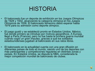 HISTORIA El baloncesto fue un deporte de exhibición en los Juegos Olímpicos de 1928 y 1932, alcanzando la categoría olímpica en los Juegos Olímpicos de 1936. El baloncesto femenino debió esperar hasta 1976 para su admisión como deporte olímpico. El juego gustó y se estableció pronto en Estados Unidos. México, fue donde primero se introdujo por motivos geográficos. A Europa, llegó a París (Francia); pero no fue hasta la primera guerra mundial cuando cogió un gran impulso, gracias a que los soldados estadounidenses jugaban al baloncesto en sus ratos libres.  El baloncesto en la actualidad cuenta con una gran difusión en diferentes países de todo el mundo, siendo uno de los deportes con más participantes y competiciones regulares en distintas zonas y países. En Estados Unidos, se disputa la NBA, considerada la mejor competición mundial de baloncesto de clubes. 