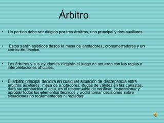 Árbitro Un partido debe ser dirigido por tres árbitros, uno principal y dos auxiliares. Estos serán asistidos desde la mesa de anotadores, cronometradores y un comisario técnico. Los árbitros y sus ayudantes dirigirán el juego de acuerdo con las reglas e interpretaciones oficiales.  El árbitro principal decidirá en cualquier situación de discrepancia entre árbitros auxiliares, mesa de anotadores, dudas de validez en las canastas, dará su aprobación al acta, es el responsable de verificar, inspeccionar y aprobar todos los elementos técnicos y podrá tomar decisiones sobre situaciones no reglamentadas ni regladas.  