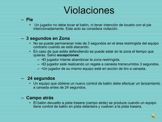 Violaciones Pie Un jugador no debe tocar el balón, ni tener intención de tocarlo con el pie intencionadamente. Este acto se considera violación.  3 segundos en Zona  No se puede permanecer más de 3 segundos en el área restringida del equipo contrario cuando se está atacando.  En caso de que estés defendiendo se puede estar en la zona el tiempo que quieras. Salvo  excepciones : • El jugador intente abandonar la zona restringida. • El jugador esté realizando un regate a canasta transcurridos 3 segundos. • Un jugador de su mismo equipo esté en acción de tiro a canasta. 24 segundos  Un equipo que obtiene un nuevo control de balón debe efectuar un lanzamiento a canasta antes de 24 segundos.   Campo atrás  El balón devuelto a pista trasera (campo atrás) se produce cuando un equipo tiene control de balón en pista delantera y vuelven a la pista trasera. 