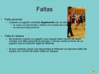 Faltas Falta personal Cuando un jugador contacta  ilegalmente  con un adversario  le causa una desventaja u obtiene una ventaja del contacto,  se sanciona falta personal.  Falta en ataque Se produce cuando un jugador cuyo equipo tiene control de balón comete una falta personal al empujar o chocar contra el torso de un jugador que en posición legal de defensa  Si ese contacto causa una desventaja al defensor se sanciona falta del equipo con control de balón (falta en ataque) 