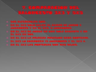 7. COMPARACION DEL BALONCESTO 3X3 Y 5X5SUS DIFERENCIAS SON:EN EL 3X3 SOLO SALEN AL CAMPO DE JUEGO 3 JUGADORES Y EN EL 5X5, 5 JUGADORES.EN EL 3X3 SE JUEGA EN UNA SOLA CANASTA Y EN EL 5X5 EN DOS.EN EL 3X3 LA PRIMERA POSESION SERA SORTEADA.EL 5X5 LO COMPONEN 15 JUGADORES Y EL 3X3 4.EN EL 3X3 LAS PORTERIAS SON MAS BAJAS.
