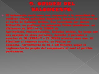 9. ORIGEN DEL BALONCESTO.El baloncesto nació como una respuesta a la necesidad de realizar alguna actividad deportiva durante el invierno en el norte de Estados Unidos. Fue inventado por James Naismith, un profesor de educación física canadiense, en diciembre de 1891 en la YMCA de Springfield, Massachusetts, Estados Unidos. Se juega con dos equipos de cinco personas, durante 4 períodos o cuartos de 10 (FIBA)[4] o 12 (NBA) minutos cada uno. Al finalizar el segundo cuarto, se realiza un descanso, normalmente de 15 a 20 minutos según la reglamentación propia del campeonato al cual el partido pertenezca.