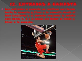12. ENTRADAS A CANASTA Las entradas a canasta se realizan corriendo hacia la canasta y tirar a la canasta desde el lado izquierdo y el derecho cogiendo la pelota solo dando 1, 2 o 3 pasos sin botar el balón y tirar a la canasta.