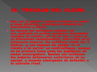 16. TRABAJO DEL ALERO.Son, por lo general, buenos tiradores de media y larga distancia, combinando velocidad de movimientos y altura.Se mueven por posiciones alejadas del aro, pudiendo en muchas ocasiones desempeñar acciones de escolta, con de los que a veces no se diferencian completamente, sobre todo en el baloncesto moderno. Su estatura ronda los 2 metros, y son capaces de ayudar en el rebote o de correr un contraataque, aunque no en primera línea como los jugadores de menor envergadura. Suelen ser asimismo los mejores defensores exteriores de su equipo, a menudo encargados de defender a la estrella rival.