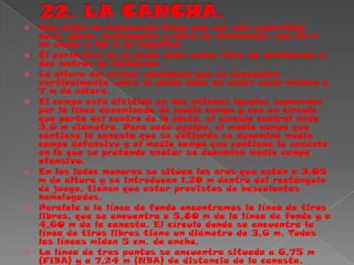 22. LA CANCHA.Una pista de baloncesto tiene que ser una superficie dura, plana, rectangular y libre de obstáculos, con 15 m de ancho y 28 m de longitud. El perímetro de la pista debe estar libre de obstáculos a dos metros de distancia. La altura del primer obstáculo que se encuentre verticalmente sobre la pista debe de estar como mínimo a 7 m de altura. El campo está dividido en dos mitades iguales separados por la línea denominada de medio campo y con un círculo que parte del centro de la pista, el círculo central mide 3,6 m diámetro. Para cada equipo, el medio campo que contiene la canasta que se defiende se denomina medio campo defensivo y el medio campo que contiene la canasta en la que se pretende anotar se denomina medio campo ofensivo. En los lados menores se sitúan los aros que están a 3,05 m de altura y se introducen 1,20 m dentro del rectángulo de juego, tienen que estar provistos de basculantes homologados. Paralela a la línea de fondo encontramos la línea de tiros libres, que se encuentra a 5,80 m de la línea de fondo y a 4,60 m de la canasta. El círculo donde se encuentra la línea de tiros libres tiene un diámetro de 3,6 m. Todas las líneas miden 5 cm. de ancho. La línea de tres puntos se encuentra situada a 6,75 m (FIBA) y a 7,24 m (NBA) de distancia de la canasta. 
