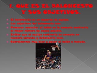 1. QUE ES EL BALONCESTOY SUS OBJETIVOS.El baloncesto es un deporte de equipo.Los objetivos del baloncesto son:Procurar encestar el balón en la canasta contraria el mayor número de veces posible.Evitar que el equipo contrario no enceste en nuestra canasta y defenderla bien.Coordinarnos muy bien y pasar el balón a menudo.