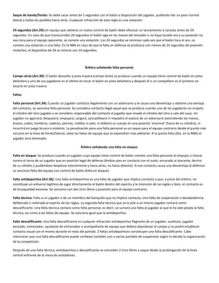 Saque de banda/fondo: Se debe sacar antes de 5 segundos con el balón a disposición del jugador, pudiendo dar un paso normal
lateral y todos los posibles hacia atrás. Cualquier infracción de esta regla es una violación.

24 segundos (Art.29):Un equipo que obtiene un nuevo control de balón debe efectuar un lanzamiento a canasta antes de 24
segundos. En caso de que transcurridos 24 segundos el balón siga en las manos del lanzador o no haya tocado aro y su posesión no
sea clara para el equipo oponente, se comete una violación. Los 24 segundos se reinician cada vez que el balón toca el aro, se
comete una violación o una falta. En la NBA en caso de que la falta en defensa se produzca con menos de 14 segundos de posesión
restantes, el dispositivo de 24 se reinicia con 14 segundos.



                                                   Árbitro señalando falta personal.

Campo atrás (Art.30): El balón devuelto a pista trasera (campo atrás) se produce cuando un equipo tiene control de balón en pista
delantera y uno de sus jugadores es el último en tocar el balón en pista delantera y después él o un compañero es el primero en
tocarlo en pista trasera.

Faltas

Falta personal (Art.34): Cuando un jugador contacta ilegalmente con un adversario y le causa una desventaja u obtiene una ventaja
del contacto, se sanciona falta personal. Se considera contacto ilegal aquel que se produce cuando uno de los jugadores no respeta
el cilindro del otro jugador y se considera responsable del contacto al jugador que invade el cilindro del otro o sale del suyo. Un
jugador no agarrará, bloqueará, empujará, cargará, zancadilleará ni impedirá el avance de un adversario extendiendo las manos,
brazos, codos, hombros, caderas, piernas, rodillas ni pies; ni doblará su cuerpo en una posición ‘anormal’ (fuera de su cilindro), ni
incurrirá en juego brusco o violento. La penalización para una falta personal es un saque para el equipo contrario desde el punto más
cercano en la línea de fondo/lateral, salvo las faltas de equipo que se expondrán más adelante. A la quinta falta (6ta. en la NBA) el
jugador será eliminado.

                                                Árbitro señalando una falta en ataque.

Falta en ataque: Se produce cuando un jugador cuyo equipo tiene control de balón comete una falta personal al empujar o chocar
contra el torso de un jugador que en posición legal de defensa (Ambos pies en contacto con el suelo, encarado al atacante, dentro
de su cilindro y pudiéndose desplazar lateralmente y hacia atrás, no hacia delante). Si ese contacto causa una desventaja al defensor
se sanciona falta del equipo con control de balón (falta en ataque).

Falta antideportiva (Art.36): Una falta antideportiva es una falta de jugador que implica contacto y que, a juicio del árbitro, no
constituye un esfuerzo legítimo de jugar directamente el balón dentro del espíritu y la intención de las reglas o bien, el contacto es
de brusquedad excesiva. Se sanciona con dos tiros libres y posesión para el equipo contrario.

Falta técnica: Falta a un jugador o de un miembro del banquillo que no implica contacto, sino falta de cooperación o desobediencia
deliberada o reiterada al espíritu de las reglas. La segunda falta técnica que se le pite a un mismo jugador contará como
descalificante. Una falta técnica contará como falta personal, es decir, se sumará una falta al jugador al que le ha sido pitada la falta
técnica, así como a las faltas de equipo. Se sanciona igual que la antideportiva.

Falta descalificante: Una falta descalificante es cualquier infracción antideportiva flagrante de un jugador, sustituto, jugador
excluido, entrenador, ayudante de entrenador o acompañante de equipo que deberá abandonar el campo y no podrá establecer
contacto visual con el mismo durante el resto del partido. 2 faltas antideportivas constituyen una falta descalificante. Cabe
mencionar que una falta descalificante puede conllevar también uno o varios partidos de suspensión según lo decida la organización
de la competición.

Después de una falta técnica, antideportiva o descalificante se conceden 2 tiros libres y saque desde la prolongación de la línea
central enfrente de la mesa de anotadores.
 
