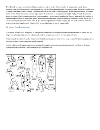 Tiros libres: Si un equipo comete cinco faltas en un período (o 2 en los dos últimos minutos de cada cuarto), a partir de ese
momento todas las faltas personales que realice durante ese período serán sancionadas con dos tiros desde la línea de tiros libres de
su zona (situada a 4,60 m de la canasta). También se efectuarán tiros libres cuando un jugador recibe una falta mientras se halla en
acción de tiro, determinándose su número según la zona de puntuación en la que se encuentre (de 2 o 3 puntos). Si durante esa
acción de tiro con falta la canasta se consigue, el cesto es válido y se concede un tiro adicional. Durante la ejecución del tiro libre, el
jugador que está tirando no podrá pisar la línea, esto supondría que aunque entrase la canasta el tiro no sería válido, al igual que si
uno de sus compañeros invade la zona antes de que el balón salga de las manos del lanzador, por otra parte si un rival entra en la
zona antes de que el jugador suelte el balón el tiro se repetirá en caso de que no haya entrado.

Ejercicios de calentamiento

En cualquier actividad física, en especial en el baloncesto, es necesario realizar previamente un calentamiento, ya que sin éste los
peligros de sufrir algún tipo de lesión o dejarnos fuera de la competencia crecerán de manera considerable.

Para un deporte como el baloncesto, el calentamiento de las partes superiores del cuerpo juega un papel fundamental, ya que es en
esta zona donde se concentra gran parte de la actividad.

Por ello, hablaremos de algunos calentamientos específicos, así como también de una debida rutina, la cual debe ser desde un
orden superior a uno inferior y que conste de algunos ejercicios como:
 