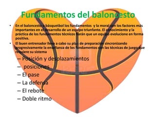 Fundamentos del baloncesto
• En el baloncesto o básquetbol los fundamentos y la moral son los factores más
importantes en el desarrollo de un equipo triunfante. El conocimiento y la
práctica de los fundamentos técnicos harán que un equipo evolucione en forma
positiva.
• El buen entrenador lleva a cabo su plan de preparación sincronizando
progresivamente la enseñanza de los fundamentos con las técnicas de juego que
requiere su sistema
– Posición y desplazamientos
– posiciones
– El pase
– La defensa
– El rebote
– Doble ritmo
 