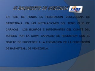 EN 1930 SE FUNDA LA FEDERACIÓN VENEZOLANA DE
BASKETBALL, EN LAS INSTALACIONES DEL TENIS CLUB DE
CARACAS, LOS EQUIPOS E INTEGRANTES DEL COMITÉ DEL
TORNEO POR LA COPA" CARACAS" SE REUNIERON CON EL
OBJETO DE PROCEDER A LA FORMACIÓN DE LA FEDERACIÓN
DE BASKETBALL DE VENEZUELA.
 