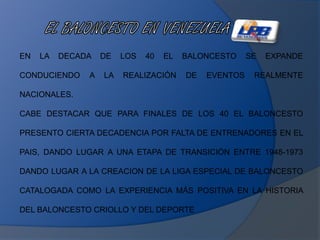 EN LA DECADA DE LOS 40 EL BALONCESTO SE EXPANDE
CONDUCIENDO A LA REALIZACIÓN DE EVENTOS REALMENTE
NACIONALES.
CABE DESTACAR QUE PARA FINALES DE LOS 40 EL BALONCESTO
PRESENTO CIERTA DECADENCIA POR FALTA DE ENTRENADORES EN EL
PAIS, DANDO LUGAR A UNA ETAPA DE TRANSICIÓN ENTRE 1948-1973
DANDO LUGAR A LA CREACION DE LA LIGA ESPECIAL DE BALONCESTO
CATALOGADA COMO LA EXPERIENCIA MÁS POSITIVA EN LA HISTORIA
DEL BALONCESTO CRIOLLO Y DEL DEPORTE
 