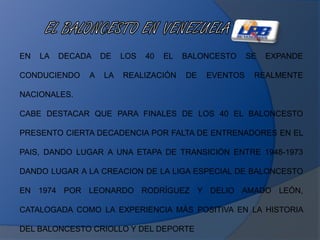 EN LA DECADA DE LOS 40 EL BALONCESTO SE EXPANDE
CONDUCIENDO A LA REALIZACIÓN DE EVENTOS REALMENTE
NACIONALES.
CABE DESTACAR QUE PARA FINALES DE LOS 40 EL BALONCESTO
PRESENTO CIERTA DECADENCIA POR FALTA DE ENTRENADORES EN EL
PAIS, DANDO LUGAR A UNA ETAPA DE TRANSICIÓN ENTRE 1948-1973
DANDO LUGAR A LA CREACION DE LA LIGA ESPECIAL DE BALONCESTO
EN 1974 POR LEONARDO RODRÍGUEZ Y DELIO AMADO LEÓN,
CATALOGADA COMO LA EXPERIENCIA MÁS POSITIVA EN LA HISTORIA
DEL BALONCESTO CRIOLLO Y DEL DEPORTE
 