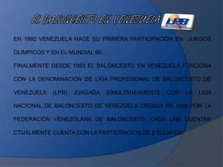 EN 1992 VENEZUELA HACE SU PRIMERA PARTICIPACIÓN EN JUEGOS
OLIMPICOS Y EN EL MUNDIAL 90.
FINALMENTE DESDE 1993 EL BALONCESTO EN VENEZUELA FUNCIONA
CON LA DENOMINACIÓN DE LIGA PROFESIONAL DE BALONCESTO DE
VENEZUELA (LPB) JUAGADA SIMULTANEAMENTE CON LA LIGA
NACIONAL DE BALONCESTO DE VENEZUELA CREADA EN 1996 POR LA
FEDERACIÓN VENEZOLANA DE BALONCESTO, CADA UNA CUENTAN
CTUALMENTE CUENTA CON LA PARTICIPACION DE 8 EQUIPOS,
 