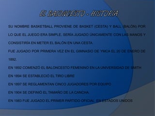 SU NOMBRE BASKETBALL PROVIENE DE BASKET (CESTA) Y BALL (BALÓN) POR
LO QUE EL JUEGO ERA SIMPLE, SERÍA JUGADO ÚNICAMENTE CON LAS MANOS Y
CONSISTIRÍA EN METER EL BALÓN EN UNA CESTA.
FUE JUGADO POR PRIMERA VEZ EN EL GIMNASIO DE YMCA EL 20 DE ENERO DE
1892.
EN 1892 COMENZÓ EL BALONCESTO FEMENINO EN LA UNIVERSIDAD DE SMITH
EN 1894 SE ESTABLECIÓ EL TIRO LIBRE
EN 1897 SE REGLAMENTAN CINCO JUGADORES POR EQUIPO
EN 1904 SE DEFINIÓ EL TAMAÑO DE LA CANCHA.
EN 1983 FUE JUGADO EL PRIMER PARTIDO OFICIAL EN ESTADOS UNIDOS
 