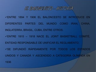 ENTRE 1894 Y 1906 EL BALONCESTO SE INTRODUCE EN
DIFERENTES PARTES DEL MUNDO COMO IRAN, CHINA,
INGLATERRA, BRASIL, CUBA, ENTRE OTROS.
ENTRE 1915 – 1918 NACE EL JOINT BASKETBALL COMITÉ,
ENTIDAD RESPONSABLE DE UNIFICAR EL REGLAMENTO.
SE DIFUNDIÓ RÁPIDAMENTE POR TODOS LOS ESTADOS
UNIDOS Y CANADÁ Y ASCENDIDO A CATEGORÍA OLÍMPICA EN
1936
 