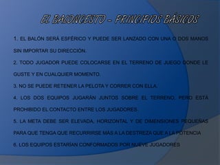 1. EL BALÓN SERÁ ESFÉRICO Y PUEDE SER LANZADO CON UNA O DOS MANOS
SIN IMPORTAR SU DIRECCIÓN.
2. TODO JUGADOR PUEDE COLOCARSE EN EL TERRENO DE JUEGO DONDE LE
GUSTE Y EN CUALQUIER MOMENTO.
3. NO SE PUEDE RETENER LA PELOTA Y CORRER CON ELLA.
4. LOS DOS EQUIPOS JUGARÁN JUNTOS SOBRE EL TERRENO, PERO ESTÁ
PROHIBIDO EL CONTACTO ENTRE LOS JUGADORES.
5. LA META DEBE SER ELEVADA, HORIZONTAL Y DE DIMENSIONES PEQUEÑAS
PARA QUE TENGA QUE RECURRIRSE MÁS A LA DESTREZA QUE A LA POTENCIA
6. LOS EQUIPOS ESTARÍAN CONFORMADOS POR NUEVE JUGADORES
 
