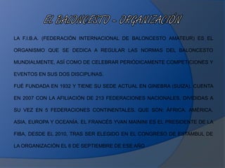 LA F.I.B.A. (FEDERACIÓN INTERNACIONAL DE BALONCESTO AMATEUR) ES EL
ORGANISMO QUE SE DEDICA A REGULAR LAS NORMAS DEL BALONCESTO
MUNDIALMENTE, ASÍ COMO DE CELEBRAR PERIÓDICAMENTE COMPETICIONES Y
EVENTOS EN SUS DOS DISCIPLINAS.
FUÉ FUNDADA EN 1932 Y TIENE SU SEDE ACTUAL EN GINEBRA (SUIZA). CUENTA
EN 2007 CON LA AFILIACIÓN DE 213 FEDERACIONES NACIONALES, DIVIDIDAS A
SU VEZ EN 5 FEDERACIONES CONTINENTALES, QUE SON: ÁFRICA, AMÉRICA,
ASIA, EUROPA Y OCEANÍA. EL FRANCÉS YVAN MAININI ES EL PRESIDENTE DE LA
FIBA, DESDE EL 2010, TRAS SER ELEGIDO EN EL CONGRESO DE ESTAMBUL DE
LA ORGANIZACIÓN EL 6 DE SEPTIEMBRE DE ESE AÑO
 
