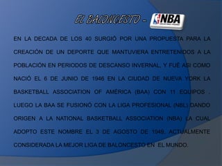 EN LA DECADA DE LOS 40 SURGIÓ POR UNA PROPUESTA PARA LA
CREACIÓN DE UN DEPORTE QUE MANTUVIERA ENTRETENIDOS A LA
POBLACIÓN EN PERIODOS DE DESCANSO INVERNAL, Y FUÉ ASI COMO
NACIÓ EL 6 DE JUNIO DE 1946 EN LA CIUDAD DE NUEVA YORK LA
BASKETBALL ASSOCIATION OF AMÉRICA (BAA) CON 11 EQUIPOS ,
LUEGO LA BAA SE FUSIONÓ CON LA LIGA PROFESIONAL (NBL) DANDO
ORIGEN A LA NATIONAL BASKETBALL ASSOCIATION (NBA) LA CUAL
ADOPTO ESTE NOMBRE EL 3 DE AGOSTO DE 1949, ACTUALMENTE
CONSIDERADA LA MEJOR LIGA DE BALONCESTO EN EL MUNDO.
 