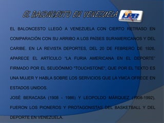 EL BALONCESTO LLEGÓ A VENEZUELA CON CIERTO RETRASO EN
COMPARACIÓN CON SU ARRIBO A LOS PAÍSES SURAMERICANOS Y DEL
CARIBE. EN LA REVISTA DEPORTES, DEL 20 DE FEBRERO DE 1926,
APARECE EL ARTÍCULO “LA FURIA AMERICANA EN EL DEPORTE”
FIRMADO POR EL SEUDÓNIMO "TOUCHSTONE", QUE POR EL TEXTO ES
UNA MUJER Y HABLA SOBRE LOS SERVICIOS QUE LA YMCA OFRECE EN
ESTADOS UNIDOS.
JOSÉ BERACASA (1908 - 1986) Y LEOPOLDO MÁRQUEZ (1908-1992),
FUERON LOS PIONEROS Y PROTAGONISTAS DEL BASKETBALL Y DEL
DEPORTE EN VENEZUELA.
 