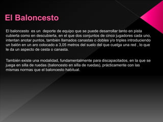El baloncesto es un deporte de equipo que se puede desarrollar tanto en pista
cubierta como en descubierta, en el que dos conjuntos de cinco jugadores cada uno,
intentan anotar puntos, también llamados canastas o dobles y/o triples introduciendo
un balón en un aro colocado a 3,05 metros del suelo del que cuelga una red , lo que
le da un aspecto de cesta o canasta.
También existe una modalidad, fundamentalmente para discapacitados, en la que se
juega en silla de ruedas (baloncesto en silla de ruedas), prácticamente con las
mismas normas que el baloncesto habitual.
 