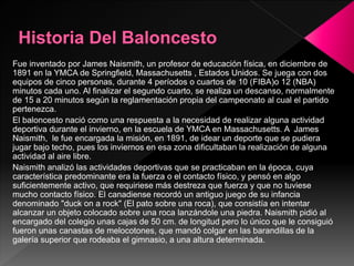 Fue inventado por James Naismith, un profesor de educación física, en diciembre de
1891 en la YMCA de Springfield, Massachusetts , Estados Unidos. Se juega con dos
equipos de cinco personas, durante 4 períodos o cuartos de 10 (FIBA)o 12 (NBA)
minutos cada uno. Al finalizar el segundo cuarto, se realiza un descanso, normalmente
de 15 a 20 minutos según la reglamentación propia del campeonato al cual el partido
pertenezca.
El baloncesto nació como una respuesta a la necesidad de realizar alguna actividad
deportiva durante el invierno, en la escuela de YMCA en Massachusetts. A James
Naismith, le fue encargada la misión, en 1891, de idear un deporte que se pudiera
jugar bajo techo, pues los inviernos en esa zona dificultaban la realización de alguna
actividad al aire libre.
Naismith analizó las actividades deportivas que se practicaban en la época, cuya
característica predominante era la fuerza o el contacto físico, y pensó en algo
suficientemente activo, que requiriese más destreza que fuerza y que no tuviese
mucho contacto físico. El canadiense recordó un antiguo juego de su infancia
denominado "duck on a rock" (El pato sobre una roca), que consistía en intentar
alcanzar un objeto colocado sobre una roca lanzándole una piedra. Naismith pidió al
encargado del colegio unas cajas de 50 cm. de longitud pero lo único que le consiguió
fueron unas canastas de melocotones, que mandó colgar en las barandillas de la
galería superior que rodeaba el gimnasio, a una altura determinada.
 