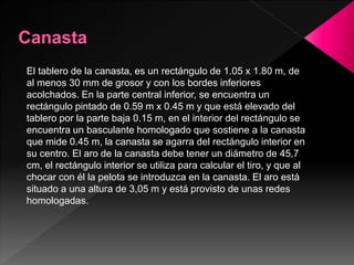 El tablero de la canasta, es un rectángulo de 1.05 x 1.80 m, de
al menos 30 mm de grosor y con los bordes inferiores
acolchados. En la parte central inferior, se encuentra un
rectángulo pintado de 0.59 m x 0.45 m y que está elevado del
tablero por la parte baja 0.15 m, en el interior del rectángulo se
encuentra un basculante homologado que sostiene a la canasta
que mide 0.45 m, la canasta se agarra del rectángulo interior en
su centro. El aro de la canasta debe tener un diámetro de 45,7
cm, el rectángulo interior se utiliza para calcular el tiro, y que al
chocar con él la pelota se introduzca en la canasta. El aro está
situado a una altura de 3,05 m y está provisto de unas redes
homologadas.
 