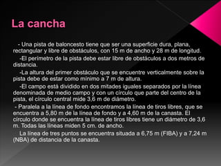 - Una pista de baloncesto tiene que ser una superficie dura, plana,
rectangular y libre de obstáculos, con 15 m de ancho y 28 m de longitud.
-El perímetro de la pista debe estar libre de obstáculos a dos metros de
distancia.
-La altura del primer obstáculo que se encuentre verticalmente sobre la
pista debe de estar como mínimo a 7 m de altura.
-El campo está dividido en dos mitades iguales separados por la línea
denominada de medio campo y con un círculo que parte del centro de la
pista, el círculo central mide 3,6 m de diámetro.
- Paralela a la línea de fondo encontramos la línea de tiros libres, que se
encuentra a 5,80 m de la línea de fondo y a 4,60 m de la canasta. El
círculo donde se encuentra la línea de tiros libres tiene un diámetro de 3,6
m. Todas las líneas miden 5 cm. de ancho.
La línea de tres puntos se encuentra situada a 6,75 m (FIBA) y a 7,24 m
(NBA) de distancia de la canasta.
 