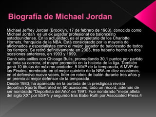 Michael Jeffrey Jordan (Brooklyn, 17 de febrero de 1963), conocido como
Michael Jordan es un ex jugador profesional de baloncesto
estadounidense. En la actualidad, es el propietario de los Charlotte
Hornets, franquicia de la NBA. Está considerado por la mayoría de
aficionados y especialistas como el mejor jugador de baloncesto de todos
los tiempos. Se retiró definitivamente en 2003, tras haberlo hecho en dos
ocasiones anteriores, en 1993 y 1999.
Ganó seis anillos con Chicago Bulls, promediando 30,1 puntos por partido
en toda su carrera, el mayor promedio en la historia de la liga. También
ganó 10 títulos de máximo anotador, 5 MVP de la temporada, 6 MVP de
las Finales, nombrado en el mejor quinteto de la NBA en diez ocasiones,
en el defensivo nueve veces, líder en robos de balón durante tres años y
un premio al mejor defensor de la temporada.
Desde 1983, ha aparecido en la portada de la prestigiosa revista
deportiva Sports Illustrated en 50 ocasiones, todo un récord, además de
ser nombrado "Deportista del Año" en 1991. Fue nombrado "mejor atleta
del siglo XX" por ESPN y segundo tras Babe Ruth por Associated Press.4
 