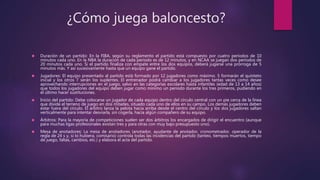 ¿Cómo juega baloncesto? 
 Duración de un partido: En la FIBA, según su reglamento el partido está compuesto por cuatro períodos de 10 
minutos cada uno. En la NBA la duración de cada período es de 12 minutos, y en NCAA se juegan dos períodos de 
20 minutos cada uno. Si el partido finaliza con empate entre los dos equipos, deberá jugarse una prórroga de 5 
minutos más. Y así sucesivamente hasta que un equipo gane el partido. 
 Jugadores: El equipo presentado al partido está formado por 12 jugadores como máximo. 5 formarán el quinteto 
inicial y los otros 7 serán los suplentes. El entrenador podrá cambiar a los jugadores tantas veces como desee 
aprovechando interrupciones en el juego, salvo en las categorías escolares hasta infantiles (edad de 13 a 14 años) 
que todos los jugadores del equipo deben jugar como mínimo un periodo durante los tres primeros, pudiendo en 
el último hacer sustituciones. 
 Inicio del partido: Debe colocarse un jugador de cada equipo dentro del círculo central con un pie cerca de la línea 
que divide el terreno de juego en dos mitades, situado cada uno de ellos en su campo. Los demás jugadores deben 
estar fuera del círculo. El árbitro lanza la pelota hacia arriba desde el centro del círculo y los dos jugadores saltan 
verticalmente para intentar desviarla, sin cogerla, hacia algún compañero de su equipo. 
 Árbitros: Para la mayoría de competiciones suelen ser dos árbitros los encargados de dirigir el encuentro (aunque 
para muchas ligas profesionales existan tres y para otras con muy bajo presupuesto uno). 
 Mesa de anotadores: La mesa de anotadores (anotador, ayudante de anotador, cronometrador, operador de la 
regla de 24 s y, si lo hubiera, comisario) controla todas las incidencias del partido (tanteo, tiempos muertos, tiempo 
de juego, faltas, cambios, etc.) y elabora el acta del partido. 
 