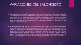 VARIACIONES DEL BALONCESTO 
 Son los juegos o actividades basadas en el juego del baloncesto, en las cuales el jugador 
utiliza habilidades básicas del baloncesto. Algunas no son más que variaciones, mientras 
que otras son ya deportes distintos. Otras variaciones incluyen juegos de niños, 
ejercicios para que el jugador mejore alguna de sus habilidades, las que pueden o no 
tener un componente de competitividad. La mayoría son jugadas sin árbitros, y sin una 
sujeción fuerte a las reglas. 
 Una de las variaciones que está cobrando mayor popularidad es el streetball de Estados 
Unidos. El equipo más popular de esta competencia es AND1 con jugadores como "Hot 
Sauce" y "Helicopter" (o Helicóptero). Entre las variaciones están que se puede enviar el 
balón por encima de los hombros y se pueden usar los pies como si fuera fútbol. 
También es posible moverse rodando el balón en vez de botarlo. También existe el 
clásico "21" que contiene las mismas reglas del baloncesto profesional sólo que más 
rudo y que se juega en una mitad de la cancha, gana el primero que anota 21 puntos. 
