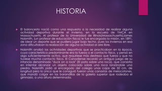 HISTORIA 
 El baloncesto nació como una respuesta a la necesidad de realizar alguna 
actividad deportiva durante el invierno, en la escuela de YMCA en 
Massachusetts. Al profesor de la Universidad de Illinois(Massachusetts)James 
Naismith, (un profesor de educación física) le fue encargada la misión, en 1891, 
de idear un deporte que se pudiera jugar bajo techo, pues los inviernos en esa 
zona dificultaban la realización de alguna actividad al aire libre. 
 Naismith analizó las actividades deportivas que se practicaban en la época, 
cuya característica predominante era la fuerza o el contacto físico, y pensó en 
algo suficientemente activo, que requiriese más destreza que fuerza y que no 
tuviese mucho contacto físico. El Canadiense recordó un antiguo juego de su 
infancia denominado "duck on a rock" (El pato sobre una roca), que consistía 
en intentar alcanzar un objeto colocado sobre una roca lanzándole una 
piedra. Naismith pidió al encargado del colegio unas cajas de 50 cm. de 
longitud pero lo único que le consiguió fueron unas canastas de melocotones, 
que mandó colgar en las barandillas de la galería superior que rodeaba el 
gimnasio, a una altura determinada. 
 