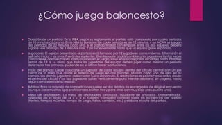 ¿Cómo juega baloncesto? 
 Duración de un partido: En la FIBA, según su reglamento el partido está compuesto por cuatro períodos 
de 10 minutos cada uno. En la NBA la duración de cada período es de 12 minutos, y en NCAA se juegan 
dos períodos de 20 minutos cada uno. Si el partido finaliza con empate entre los dos equipos, deberá 
jugarse una prórroga de 5 minutos más. Y así sucesivamente hasta que un equipo gane el partido. 
 Jugadores: El equipo presentado al partido está formado por 12 jugadores como máximo. 5 formarán el 
quinteto inicial y los otros 7 serán los suplentes. El entrenador podrá cambiar a los jugadores tantas veces 
como desee aprovechando interrupciones en el juego, salvo en las categorías escolares hasta infantiles 
(edad de 13 a 14 años) que todos los jugadores del equipo deben jugar como mínimo un periodo 
durante los tres primeros, pudiendo en el último hacer sustituciones. 
 Inicio del partido: Debe colocarse un jugador de cada equipo dentro del círculo central con un pie 
cerca de la línea que divide el terreno de juego en dos mitades, situado cada uno de ellos en su 
campo. Los demás jugadores deben estar fuera del círculo. El árbitro lanza la pelota hacia arriba desde 
el centro del círculo y los dos jugadores saltan verticalmente para intentar desviarla, sin cogerla, hacia 
algún compañero de su equipo. 
 Árbitros: Para la mayoría de competiciones suelen ser dos árbitros los encargados de dirigir el encuentro 
(aunque para muchas ligas profesionales existan tres y para otras con muy bajo presupuesto uno). 
 Mesa de anotadores: La mesa de anotadores (anotador, ayudante de anotador, cronometrador, 
operador de la regla de 24 s y, si lo hubiera, comisario) controla todas las incidencias del partido 
(tanteo, tiempos muertos, tiempo de juego, faltas, cambios, etc.) y elabora el acta del partido. 
 
