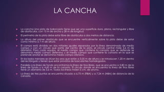 LA CANCHA 
 La cancha Una pista de baloncesto tiene que ser una superficie dura, plana, rectangular y libre 
de obstáculos, con 15 m de ancho y 28 m de longitud. 
 El perímetro de la pista debe estar libre de obstáculos a dos metros de distancia. 
 La altura del primer obstáculo que se encuentre verticalmente sobre la pista debe de estar 
como mínimo a 7 m de altura. 
 El campo está dividido en dos mitades iguales separados por la línea denominada de medio 
campo y con un círculo que parte del centro de la pista, el círculo central mide 3,6 m de 
diámetro. Para cada equipo, el medio campo que contiene la canasta que se defiende se 
denomina medio campo defensivo y el medio campo que contiene la canasta en la que se 
pretende anotar se denomina medio campo ofensivo. 
 En los lados menores se sitúan los aros que están a 3,05 m de altura y se introducen 1,20 m dentro 
del rectángulo y tienen que estar provistos de basculantes homologados. 
 Paralela a la línea de fondo encontramos la línea de tiros libres, que se encuentra a 5,80 m de la 
línea de fondo y a 4,60 m de la canasta. El círculo donde se encuentra la línea de tiros libres 
tiene un diámetro de 3,6 m. Todas las líneas miden 5 cm. de ancho. 
 La línea de tres puntos se encuentra situada a 6,75 m (FIBA) y a 7,24 m (NBA) de distancia de la 
canasta. 
 