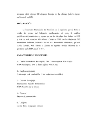 programa oficial olímpico. El baloncesto femenino no fue olímpico hasta los Juegos
de Montreal, en 1976.
ORGANIZACIÓN
La Federación Internacional de Baloncesto es el organismo que se dedica a
regular las normas del baloncesto mundialmente, así como de celebrar
periódicamente competiciones y eventos en sus dos disciplinas. Fue fundada en 1932
y tiene su sede actual en Mies (Suiza). Cuenta en 2015 con la afiliación de 215
federaciones nacionales, divididas a su vez en 5 federaciones continentales, que son:
África, América, Asia, Europa y Oceanía. El argentino Horacio Muratore es el
presidente de la FIBA, desde el 2014.
CARACTERISTICAS PRINCIPALES
1.- Cancha Internacional: Rectangular, 28 x 15 metros (aprox. 92 x 49 pies)
NBA: Rectangular, 29 x 15 metros (aprox. 94 x 50 pies)
2.- Jugadores por equipo
5 por equipo en la cancha (12 a 15 por equipo,intercambiables)
3.- Duración de un juego
Internacional: 4 cuartos de 10 minutos.
NBA: 4 cuartos de 12 minutos.
4.- Contacto
Deporte de contacto físico
5.- Categoría
Al aire libre o en espacios cerrados
 