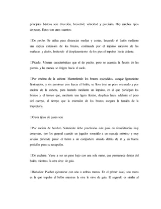 principios básicos son: dirección, brevedad, velocidad y precisión. Hay muchos tipos
de pases. Estos son unos cuantos:
una rápida extensión de los brazos, continuada por el impulso sucesivo de las
muñecas y dedos, limitando el desplazamiento de los pies el impulso hacia delante.
piernas y las manos se dirigen hacia el suelo.
xtendidos, aunque ligeramente
flexionados, y sin presionar con fuerza el balón, se lleva éste un poco retrasado y por
encima de la cabeza, para lanzarlo mediante un impulso, en el que participan los
brazos y el tronco que, mediante una ligera flexión, desplaza hacia adelante el peso
del cuerpo, al tiempo que la extensión de los brazos asegura la tensión de la
trayectoria.
concretas, por los general cuando un jugador sometido a un marcaje próximo y muy
severo pretende pasar el balón a un compañero situado detrás de él y en buena
posición para su recepción.
balón mientras la otra sirve de guía.
es la que impulsa el balón mientras la otra le sirve de guía. El segundo es similar al
 