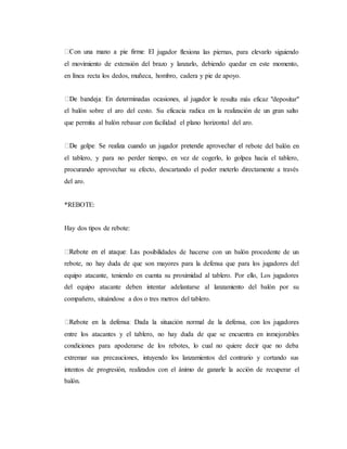 jugador flexiona las piernas, para elevarlo siguiendo
el movimiento de extensión del brazo y lanzarlo, debiendo quedar en este momento,
en línea recta los dedos, muñeca, hombro, cadera y pie de apoyo.
resulta más eficaz "depositar"
el balón sobre el aro del cesto. Su eficacia radica en la realización de un gran salto
que permita al balón rebasar con facilidad el plano horizontal del aro.
bote del balón en
el tablero, y para no perder tiempo, en vez de cogerlo, lo golpea hacia el tablero,
procurando aprovechar su efecto, descartando el poder meterlo directamente a través
del aro.
*REBOTE:
Hay dos tipos de rebote:
s posibilidades de hacerse con un balón procedente de un
rebote, no hay duda de que son mayores para la defensa que para los jugadores del
equipo atacante, teniendo en cuenta su proximidad al tablero. Por ello, Los jugadores
del equipo atacante deben intentar adelantarse al lanzamiento del balón por su
compañero, situándose a dos o tres metros del tablero.
entre los atacantes y el tablero, no hay duda de que se encuentra en inmejorables
condiciones para apoderarse de los rebotes, lo cual no quiere decir que no deba
extremar sus precauciones, intuyendo los lanzamientos del contrario y cortando sus
intentos de progresión, realizados con el ánimo de ganarle la acción de recuperar el
balón.
 