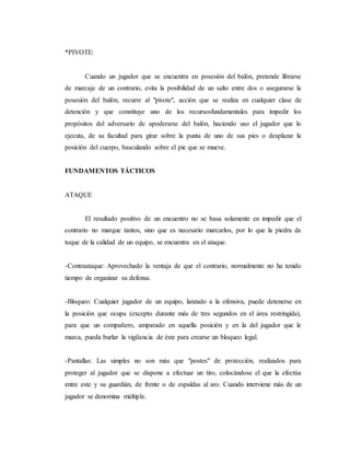 *PIVOTE:
Cuando un jugador que se encuentra en posesión del balón, pretende librarse
de marcaje de un contrario, evita la posibilidad de un salto entre dos o asegurarse la
posesión del balón, recurre al "pivote", acción que se realiza en cualquier clase de
detención y que constituye uno de los recursosfundamentales para impedir los
propósitos del adversario de apoderarse del balón, haciendo uso el jugador que lo
ejecuta, de su facultad para girar sobre la punta de uno de sus pies o desplazar la
posición del cuerpo, basculando sobre el pie que se mueve.
FUNDAMENTOS TÁCTICOS
ATAQUE
El resultado positivo de un encuentro no se basa solamente en impedir que el
contrario no marque tantos, sino que es necesario marcarlos, por lo que la piedra de
toque de la calidad de un equipo, se encuentra en el ataque.
-Contraataque: Aprovechado la ventaja de que el contrario, normalmente no ha tenido
tiempo de organizar su defensa.
-Bloqueo: Cualquier jugador de un equipo, lanzado a la ofensiva, puede detenerse en
la posición que ocupa (excepto durante más de tres segundos en el área restringida),
para que un compañero, amparado en aquella posición y en la del jugador que le
marca, pueda burlar la vigilancia de éste para crearse un bloqueo legal.
-Pantallas: Las simples no son más que "postes" de protección, realizados para
proteger al jugador que se dispone a efectuar un tiro, colocándose el que la efectúa
entre este y su guardián, de frente o de espaldas al aro. Cuando interviene más de un
jugador se denomina múltiple.
 