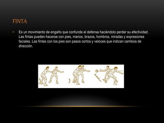 FINTA
• Es un movimiento de engaño que confunde al defensa haciéndolo perder su efectividad.
Las fintas pueden hacerse con pies, manos, brazos, hombros, miradas y expresiones
faciales. Las fintas con los pies son pasos cortos y veloces que indican cambios de
dirección.
 