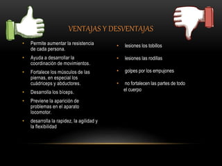VENTAJAS Y DESVENTAJAS
• Permite aumentar la resistencia
de cada persona.
• Ayuda a desarrollar la
coordinación de movimientos.
• Fortalece los músculos de las
piernas, en especial los
cuádriceps y abductores.
• Desarrolla los bíceps.
• Previene la aparición de
problemas en el aparato
locomotor.
• desarrolla la rapidez, la agilidad y
la flexibilidad
• lesiones los tobillos
• lesiones las rodillas
• golpes por los empujones
• no fortalecen las partes de todo
el cuerpo
 